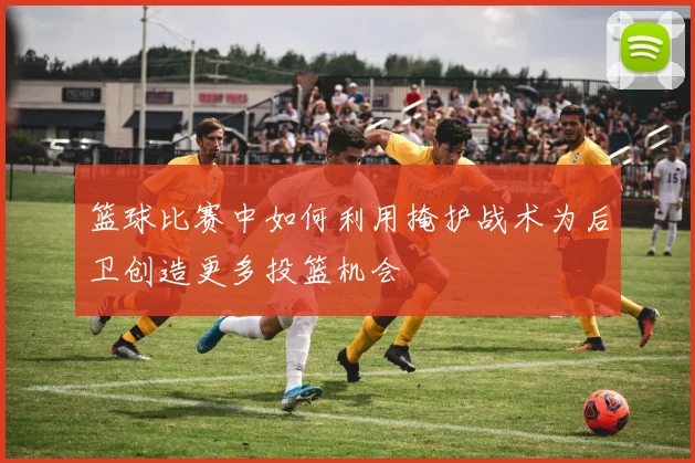 篮球比赛中如何利用掩护战术为后卫创造更多投篮机会