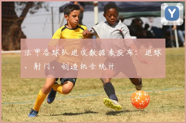 法甲各球队进攻数据表发布:进球、射门、创造机会统计