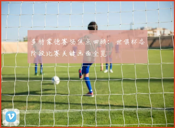 多特蒙德赛场焦点回顾:世俱杯各阶段比赛关键画面全览