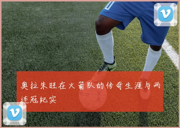 奥拉朱旺在火箭队的传奇生涯与两连冠纪实